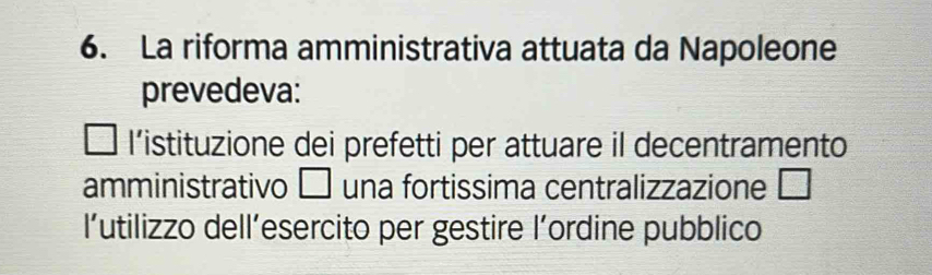 La riforma amministrativa attuata da Napoleone
prevedeva:
l'istituzione dei prefetti per attuare il decentramento
amministrativo □ una fortissima centralizzazione □
l'utilizzo dell’esercito per gestire l’ordine pubblico