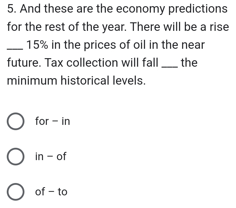 And these are the economy predictions
for the rest of the year. There will be a rise
_ 15% in the prices of oil in the near
future. Tax collection will fall _the
minimum historical levels.
for - in
in - of
of - to