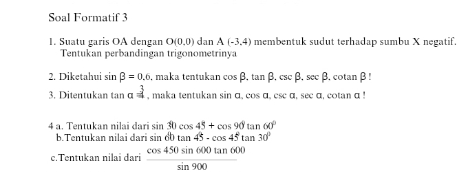 Soal Formatif 3 
1. Suatu garis OA dengan O(0,0) dan A(-3,4) membentuk sudut terhadap sumbu X negatif. 
Tentukan perbandingan trigonometrinya 
2. Diketahui sin beta =0,6 , maka tentukan cos beta , tan beta , csc beta , sec beta , cotan β! 
3. Ditentukan tan a=3 , maka tentukan sin a, cos a, csc a, sec a , cotan α! 
4 a. Tentukan nilai dari sin 30cos 45+cos 90°tan 60°
b.Tentukan nilai dari sin 60tan 45-cos 45°tan 30°
c.Tentukan nilai dari  cos 450sin 600tan 600/sin 900 