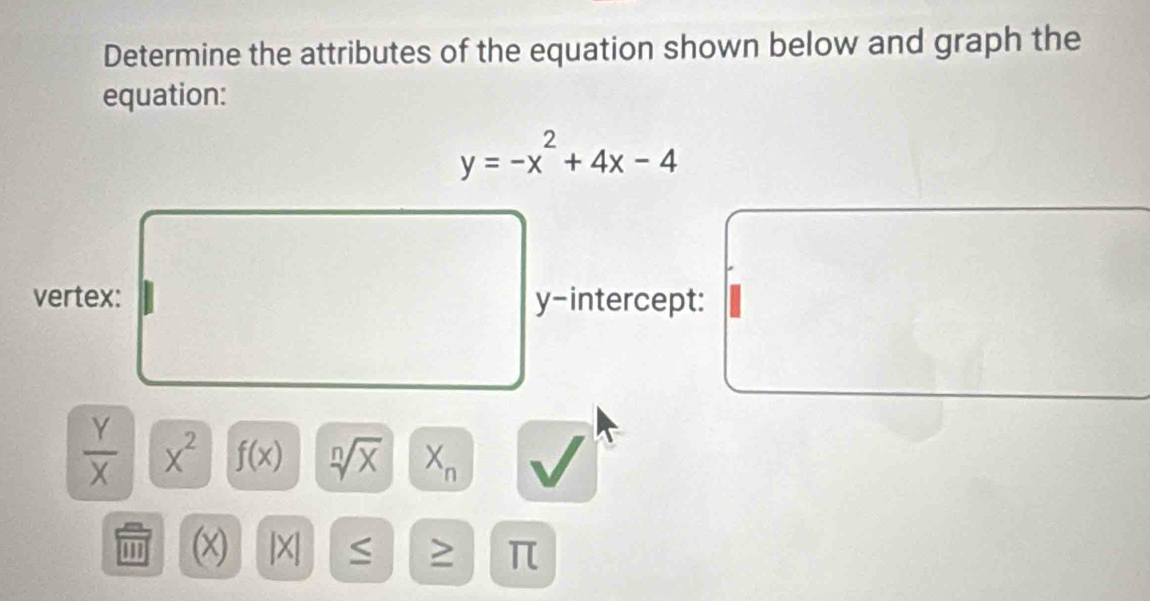 Determine the attributes of the equation shown below and graph the 
equation:
y=-x^2+4x-4
vertex: y-intercept:
 Y/X  x^2 f(x) sqrt[n](x) X_n
m (x) |X| π