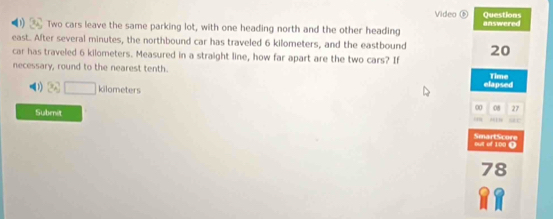 Video Questions 
0) 2 Two cars leave the same parking lot, with one heading north and the other heading answered 
east. After several minutes, the northbound car has traveled 6 kilometers, and the eastbound 20
car has traveled 6 kilometers. Measured in a straight line, how far apart are the two cars? If 
necessary, round to the nearest tenth. Time 
(1 kilometers elapsed 
Submit 
0 08 27 
. u r 
' a SmartScore 
78