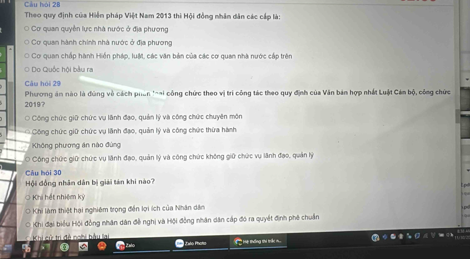 Câu hỏi 28
Theo quy định của Hiến pháp Việt Nam 2013 thì Hội đồng nhân dân các cấp là:
Cơ quan quyền lực nhà nước ở địa phương
Cơ quan hành chính nhà nước ở địa phương
Cơ quan chấp hành Hiến pháp, luật, các văn bản của các cơ quan nhà nước cấp trên
Do Quốc hội bầu ra
Câu hỏi 29
Phương án nào là đúng về cách phân loại công chức theo vị trí công tác theo quy định của Văn bản hợp nhất Luật Cán bộ, công chức
2019?
Công chức giữ chức vụ lãnh đạo, quản lý và công chức chuyên môn
Công chức giữ chức vụ lãnh đạo, quản lý và công chức thừa hành
Không phương án nào đúng
* Công chức giữ chức vụ lãnh đạo, quản lý và công chức không giữ chức vụ lãnh đạo, quản lý
Câu hỏi 30
Hội đồng nhân dân bị giải tán khi nào?
2pd
Khi hết nhiệm kỳ
Khi làm thiệt hại nghiêm trọng đến lợi ích của Nhân dân x.pd
Khi đại biểu Hội đồng nhân dân đề nghị và Hội đồng nhân dân cấp đó ra quyết định phê chuẩn
qu
Khi cử trì đề nghi bầu lai
Zalo Photo Hệ thống thi trấc n...