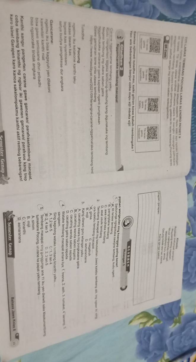 nnao enembana o Cono Doas tzano a meayo nonain Thatsoqan
Kineettu
TIT) LARAS TEMBANG POCUNG LARAS SLENDRO PATHET 9 Mutal matqantap kalingal
ese. Te lansa utawa endnek dhiowure swera ili mengko minanaka pathokane
Aniean mélmpat sampon Praptong wing nagesen
uponmy nembang. Supiern lowth gampang, gatek na 6 lares tembang Pucung laro
QB Coda
ero pathel sangs ing saben-sabén larknigalyant  Kang gả ca kaek
Gelung Külitk wor lan kisma Wanokfyg kons akines
Papan garapan
_
_
_
_
_
*= Seras Tập Sarn Ths haros Tis laries Distra
Kackindhs getra
hapaspal
Sawise njlimeti tuladha mau, saiki giliran kowe kabeh nembangake !
Yen wis bebarengan banjur coba maju siji mbaka siji!
GLADHEN
Wulangan 5
Gladhen 2
Pilihen wangsulan sing koanggep paling bener!
Nggancarake tembang macapat
1.  Sadurunge nglagokake sawijine tembang, kudu ngem
titi larase tembang
Carane nggancame tembang yaiku:
B. pangriptane temban
Kudu mangerteni tegese tembung-tembung kang digunakake ing tembang
C. awa cendheke tembang
Negesi tembung ing ukara saben gatra
D. asal usule temban
Nggathukake antarane gatra kapisan nganti pungkasan 2. Tembang macapat ing kasusastran Jawa kalebu tembang alt, ing ngaor i ving
ora kalebu tembang macapal
Sawe gancarán isine crita utawa tembang C. megatruh
https://www.masdayat.net/2021/09/terangna-carane-nggancarake-tembang.html A girisa D. asmarandana
B. mijil
Tuladha: 3. Kang diarani guru wilangan yaiku
Pocung A. cacahing swara ing pungkasane gatra
ngelmu iku kelakone kanthi laku B. cacahing wanda saben sagatra
C. cacahing wanda saben sapada
lekase Iawan kas D. cacahing gatra saben sapada
tegese kas nyantosani
selya budya pangekese dur angkara 4. Watake tembang macapat antara liya; 1. tresna, 2. asih, 3. rumakel, 4 seneng 5
sengsem
Sing kagolong watake tembang kinanthi yaiku.
Gancarane: A. 1,2 Ian 5
ngelmu iku bisa kagayuh yen dilakoni C1, 3 lan 4
kawiwitan kanthi niat B. 2, 4 Ian 5 D. 2. 3 Ian 5
bisa gawe sentosane dhiri pribadhi 5) Tembang macapat sing gunggunge ana 11 iku yen diwiwiti saka Maskumambang
tumekane Pocung, urutane ka papat yaiku tembang
bisa ngasorake tindak angkara A. sinom
Kanthi sangu pangerten carane gawe gancaran/ parafrasetembang macapat,
B. mijil
coba tembang kinanthi ng ngisor iki gawenen gancaran/ parafrase kang trep C. kinanthi
karo isine! Garapen karo kanca sakelompokmu kanthi aktif rembug bebarengan! D. asmaranana
Semester Genap Bahasa Jawa Kelas 6
Semester Genap