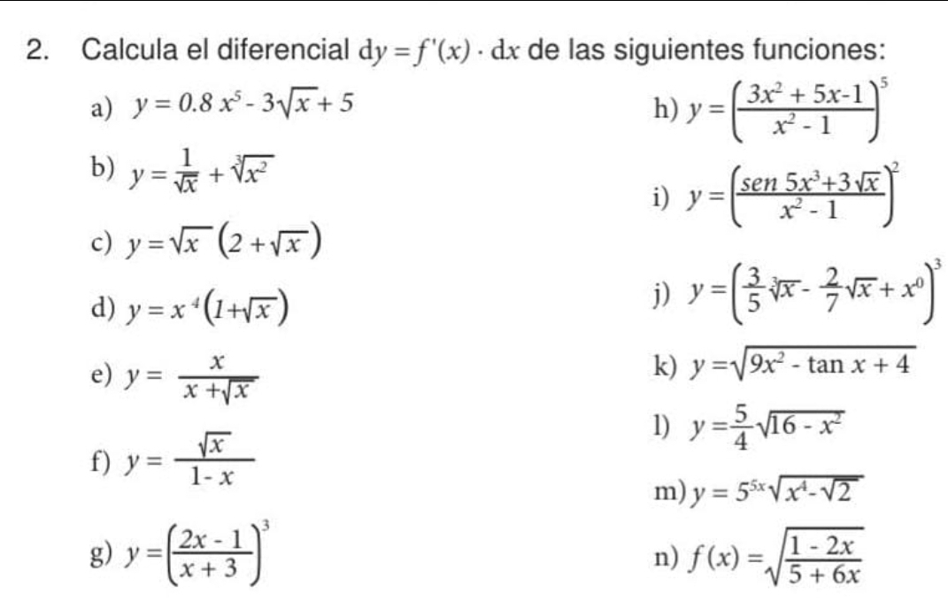 Calcula el diferencial dy=f'(x) · d I de las siguientes funciones: 
a) y=0.8x^5-3sqrt(x)+5 h) y=( (3x^2+5x-1)/x^2-1 )^5
b) y= 1/sqrt(x) +sqrt[3](x^2)
i) y=( (sen 5x^3+3sqrt(x))/x^2-1 )^2
c) y=sqrt(x)(2+sqrt(x))
d) y=x^4(1+sqrt(x))
j) y=( 3/5 sqrt[3](x)- 2/7 sqrt(x)+x^0)^3
e) y= x/x+sqrt(x) 
k) y=sqrt(9x^2-tan x+4)
f) y= sqrt(x)/1-x 
1) y= 5/4 sqrt(16-x^2)
m) y=5^(5x)sqrt(x^4-sqrt 2)
g) y=( (2x-1)/x+3 )^3 f(x)=sqrt(frac 1-2x)5+6x
n)