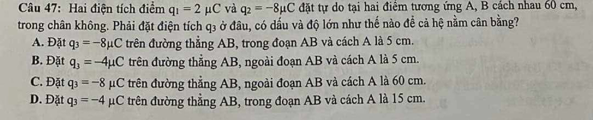 Hai điện tích điểm q_1=2mu C và q_2=-8mu C đặt tự do tại hai điểm tương ứng A, B cách nhau 60 cm,
trong chân không. Phải đặt điện tích q3 ở đâu, có dấu và độ lớn như thế nào để cả hệ nằm cân bằng?
A. Đặt q_3=-8mu C trên đường thẳng AB, trong đoạn AB và cách A là 5 cm.
B. Đặt q_3=-4mu C trên đường thẳng AB, ngoài đoạn AB và cách A là 5 cm.
C. Đặt q_3=-8mu C trên đường thắng AB, ngoài đoạn AB và cách A là 60 cm.
D. Đặt q_3=-4 μC trên đường thẳng AB, trong đoạn AB và cách A là 15 cm.