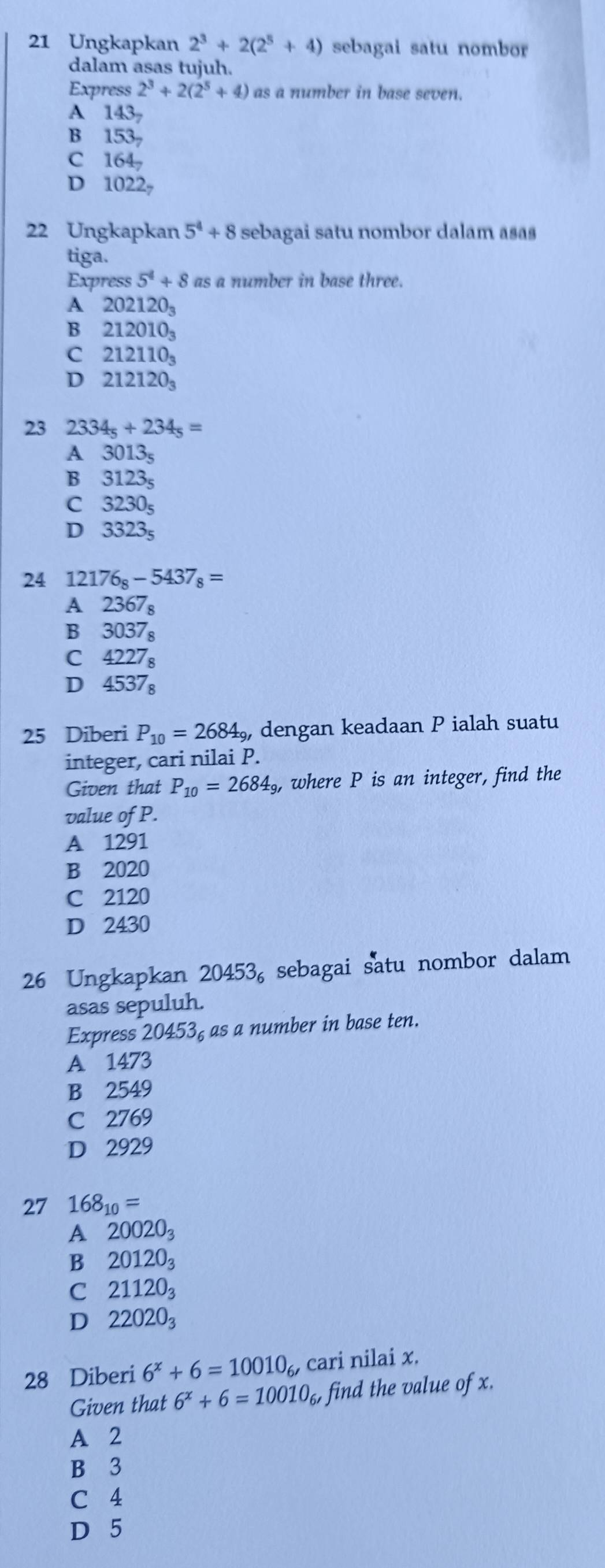 Ungkapkan 2^3+2(2^5+4) sebagai satu nombor
dalam asas tujuh.
Express 2^3+2(2^5+4) as a number in base seven.
A 143_7
B 153_7
C 164_7
D 1022_7
22 Ungkapkan 5^4+8 sebagai satu nombor dalam asas
tiga.
Express 5^4+8 as a number in base three.
A 202120_3
B 212010_3
C 212110_3
D 212120_3
23 2334_5+234_5=
A 3013_5
B 3123_5
C 3230_5
D 3323_5
24 12176_8-5437_8=
A 2367_8
Bì 3037_8
C 4227_8
D 4537_8
25 Diberi P_10=2684_9, , dengan keadaan P ialah suatu
integer, cari nilai P.
Given that P_10=2684_9, where P is an integer, find the
value of P.
A 1291
B 2020
C 2120
D 2430
26 Ungkapkan 20453_6 sebagai satu nombor dalam
asas sepuluh.
Express 20453₆ as a number in base ten.
A 1473
B 2549
C 2769
D 2929
27 168_10=
A 20020_3
B 20120_3
C 21120_3
D 22020_3
28 Diberi 6^x+6=10010_6, cari nilai x.
Given that 6^x+6=10010_6, find the value of x.
A 2
B 3
C 4
D 5