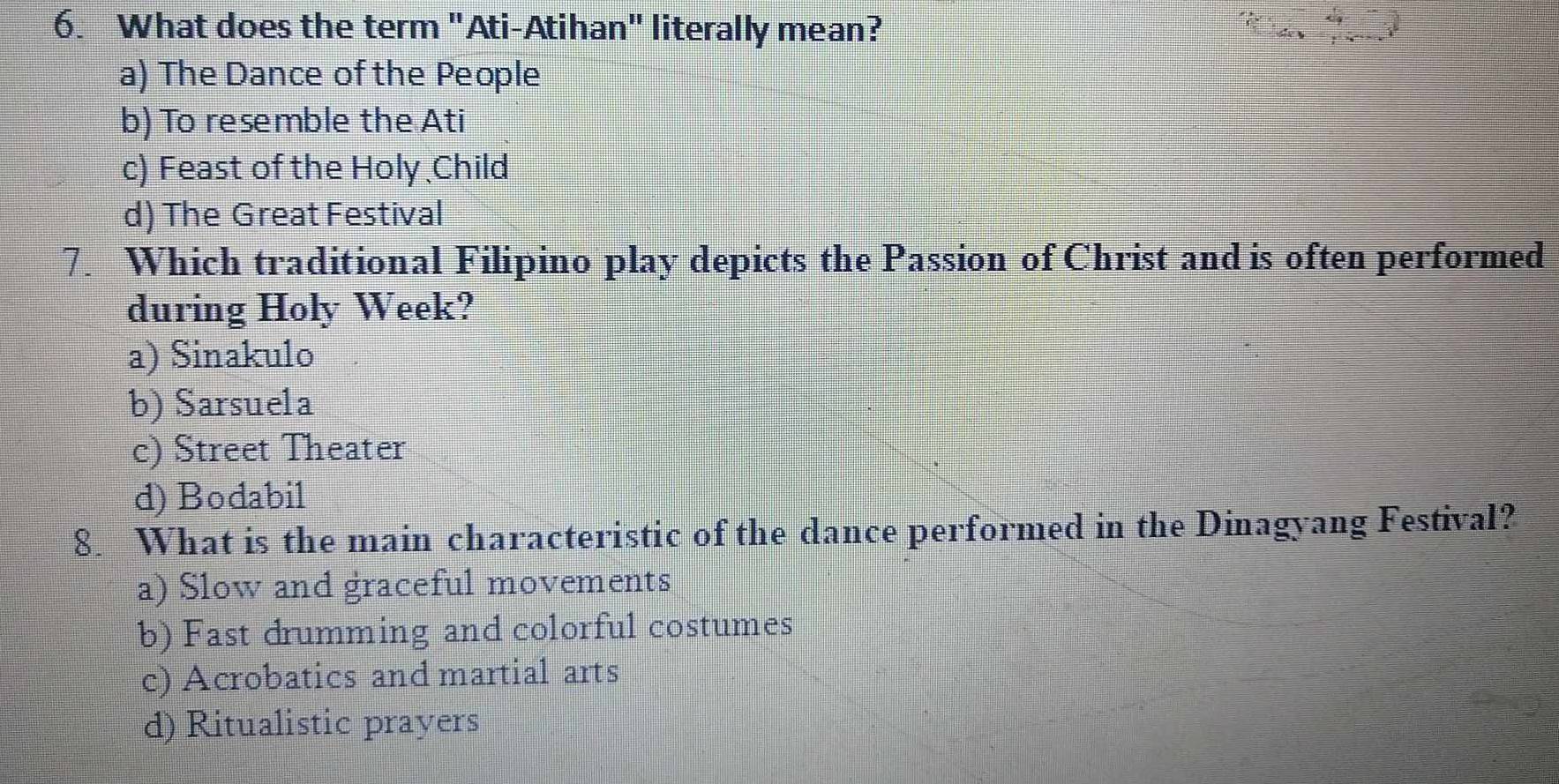 What does the term "Ati-Atihan" literally mean?
a) The Dance of the People
b) To resemble the Ati
c) Feast of the Holy Child
d) The Great Festival
7. Which traditional Filipino play depicts the Passion of Christ and is often performed
during Holy Week?
a) Sinakulo
b) Sarsuela
c) Street Theater
d) Bodabil
8. What is the main characteristic of the dance performed in the Dinagyang Festival?
a) Slow and graceful movements
b) Fast drumming and colorful costumes
c) Acrobatics and martial arts
d) Ritualistic prayers