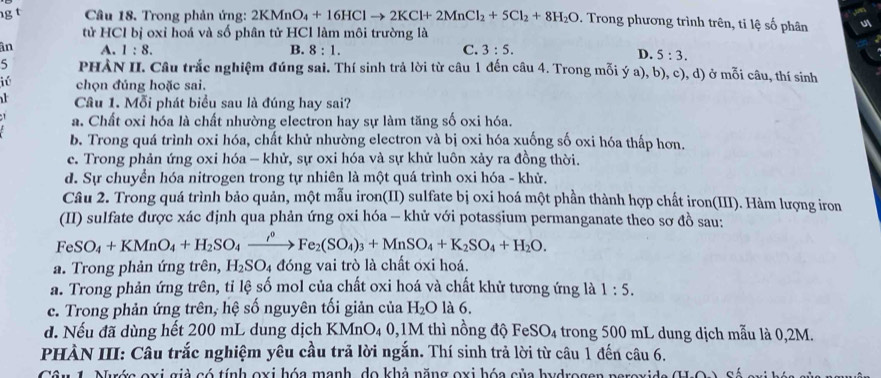 Trong phản ứng: 2KMnO_4+16HClto 2KCl+2MnCl_2+5Cl_2+8H_2O. Trong phương trình trên, ti lệ số phân
tử HCl bị oxỉ hoá và số phân tử HCl làm môi trường là
ân A. 1:8. B. 8:1. C. 3:5.
D. 5:3.
5 PHÀN II. Câu trắc nghiệm đúng sai. Thí sinh trả lời từ câu 1 đến câu 4. Trong mỗi ý a), b), c), d) ở mỗi câu, thí sinh
iú chọn đúng hoặc sai.
Câu 1. Mỗi phát biểu sau là đúng hay sai?
a. Chất oxi hóa là chất nhường electron hay sự làm tăng số oxi hóa.
b. Trong quá trình oxi hóa, chất khử nhường electron và bị oxi hóa xuống số oxi hóa thấp hơn.
c. Trong phản ứng oxi hóa - khử, sự oxi hóa và sự khử luôn xảy ra đồng thời.
d. Sự chuyển hóa nitrogen trong tự nhiên là một quá trình oxi hóa - khử.
Câu 2. Trong quá trình bảo quản, một mẫu iron(II) sulfate bị oxi hoá một phần thành hợp chất iron(III). Hàm lượng iron
(II) sulfate được xác định qua phản ứng oxi hóa - khử với potassium permanganate theo sơ đồ sau:
FeSO_4+KMnO_4+H_2SO_4xrightarrow rho Fe_2(SO_4)_3+MnSO_4+K_2SO_4+H_2O.
a. Trong phản ứng trên, H_2SO_4 đóng vai trò là chất oxi hoá.
a. Trong phản ứng trên, tỉ lệ số mol của chất oxi hoá và chất khử tương ứng là 1:5.
c. Trong phản ứng trên, hệ số nguyên tối giản của H_2O là 6.
d. Nếu đã dùng hết 200 mL dung dịch KMnO₄ 0,1M thì nồng độ FeS O_4 4 trong 500 mL dung dịch mẫu là 0,2M.
PHÀN III: Câu trắc nghiệm yêu cầu trả lời ngắn. Thí sinh trả lời từ câu 1 đến câu 6.
Câ n 1. Nướa exi giả có tính oxi hóa manh, do khả năng oxi hóa của hydrogen neravida