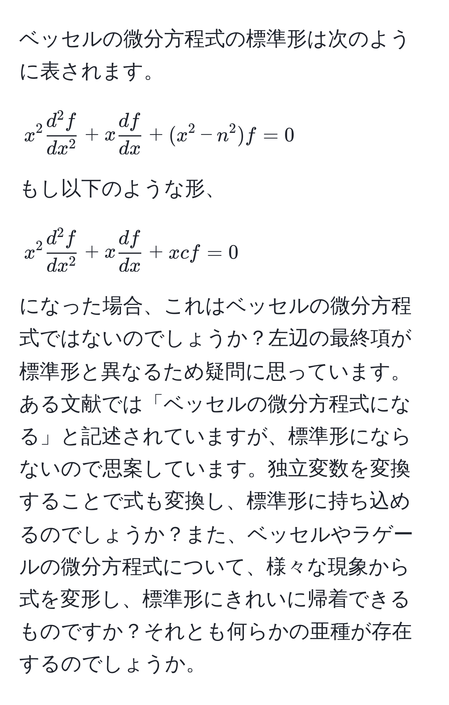 ベッセルの微分方程式の標準形は次のように表されます。 
$$
x^(2 fracd^2 f)dx^2 + x  df/dx  + (x^(2 - n^2)f = 0
$$
もし以下のような形、 
$$
x^2 fracd^2 f)dx^2 + x  df/dx  + xc f = 0 
$$ 
になった場合、これはベッセルの微分方程式ではないのでしょうか？左辺の最終項が標準形と異なるため疑問に思っています。ある文献では「ベッセルの微分方程式になる」と記述されていますが、標準形にならないので思案しています。独立変数を変換することで式も変換し、標準形に持ち込めるのでしょうか？また、ベッセルやラゲールの微分方程式について、様々な現象から式を変形し、標準形にきれいに帰着できるものですか？それとも何らかの亜種が存在するのでしょうか。