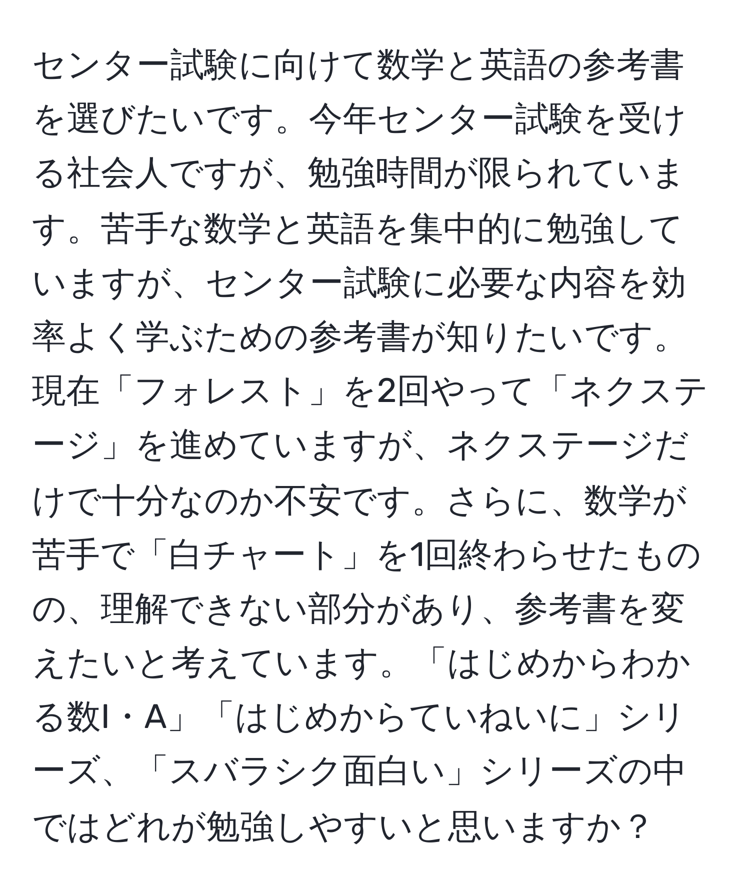 センター試験に向けて数学と英語の参考書を選びたいです。今年センター試験を受ける社会人ですが、勉強時間が限られています。苦手な数学と英語を集中的に勉強していますが、センター試験に必要な内容を効率よく学ぶための参考書が知りたいです。現在「フォレスト」を2回やって「ネクステージ」を進めていますが、ネクステージだけで十分なのか不安です。さらに、数学が苦手で「白チャート」を1回終わらせたものの、理解できない部分があり、参考書を変えたいと考えています。「はじめからわかる数I・A」「はじめからていねいに」シリーズ、「スバラシク面白い」シリーズの中ではどれが勉強しやすいと思いますか？