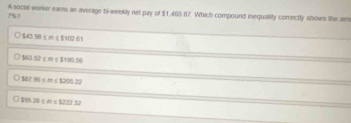 A social worker ears an average bi-weekly net pay of $1,465.87. Which compound inequality correctly shows the am
7%?
$43.98≤ m≤ $102.61
$63.52≤ m≤ $190.56
$87.95≤ m≤ $205.22
$95.26≤ m≤ $222.32