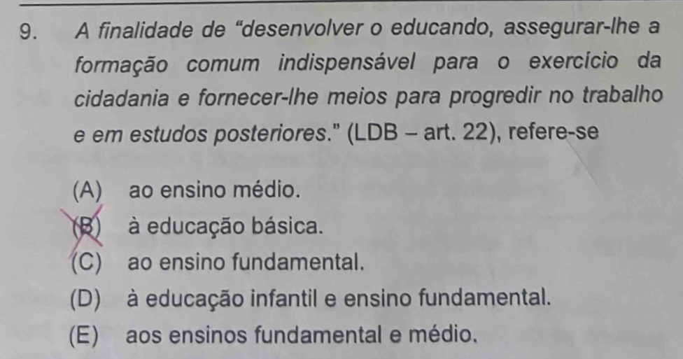 A finalidade de “desenvolver o educando, assegurar-lhe a
formação comum indispensável para o exercício da
cidadania e fornecer-lhe meios para progredir no trabalho
e em estudos posteriores." (LDB - art. 22), refere-se
(A) ao ensino médio.
(B) à educação básica.
(C) ao ensino fundamental.
(D) à educação infantil e ensino fundamental.
(E) aos ensinos fundamental e médio.