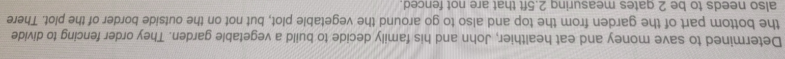 Determined to save money and eat healthier, John and his family decide to build a vegetable garden. They order fencing to divide 
the bottom part of the garden from the top and also to go around the vegetable plot, but not on the outside border of the plot. There 
also needs to be 2 gates measuring 2.5ft that are not fenced.