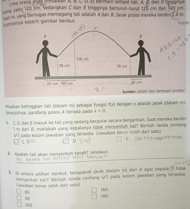 Lima orang anaß (misatkan A, B, l ,,D,E) bermain lompat tali. A, B, dan D tingginya
sama, yaitu 120 cm, sedangkan C dan E tingginya berturut-turut 125 cm dan 140 cm.
Saat ini, yang bertugas memegang tali adalah A dan B. Jarak posisi mereka berdiri 2,4 m.
lustrasinya seperti gambar berikut.
Sumber: diolah dari berbagai sumber
Misalkan ketinggian tali (dalam m) sebagai fungsi f(x) dengan x adalah jarak (dalam m).
Selanjutnya, pandang posisi A berada pada x=0. 
1. C, D, dan E masuk ke tali yang sedang berputar secara bergantian. Saat mereka berdiri
1 m dari B, manakah yang kepalanya tidak menyentuh talj? Berilah tanda centang
) pada kolom jawaban yang tersedia. (Jawaban benar lebih dari satu)
C ( D
_
2. Apakah tali akan menyentuh tanah? Jelaskan.
3. Di antara pilihan berikut, berapakaḥ jarak (dalam m) dari A agar kepala D tidak
menyentuh tali? Berilah tanda centang (✔) pada kolom jawaban yang tersedia.
(Jawaban benar lebih dari satu)
80
160
90 180
100