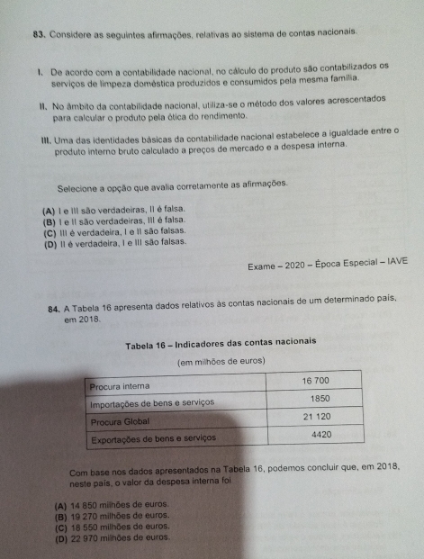 Considere as seguintes afirmações, relativas ao sistema de contas nacionais.
1. De acordo com a contabilidade nacional, no cálculo do produto são contabilizados os
serviços de limpeza doméstica produzidos e consumidos pela mesma família.
II. No âmbito da contabilidade nacional, utiliza-se o método dos valores acrescentados
para calcular o produto pela ética do rendimento.
III. Uma das identidades básicas da contabilidade nacional estabelece a igualdade entre o
produto interno bruto calculado a preços de mercado e a despesa interna.
Selecione a opção que avalia corretamente as afirmações.
(A) 1 e III são verdadeiras, II é falsa.
(B) I e Il são verdadeiras, IIl é falsa.
(C) III é verdadeira, I e II são falsas.
(D) Ié verdadeira, I e II são falsas.
Exame - 2020 - Época Especial - IAVE
84. A Tabela 16 apresenta dados relativos às contas nacionais de um determinado país,
em 2018.
Tabela 16 - Indicadores das contas nacionais
(em milhões de euros)
Com base nos dados apresentados na Tabela 16, podemos concluir que, em 2018.
neste país, o valor da despesa interna foi
(A) 14 850 milhões de euros.
(B) 19 270 milhões de euros.
(C) 18 550 milhões de euros.
(D) 22 970 milhões de euros.