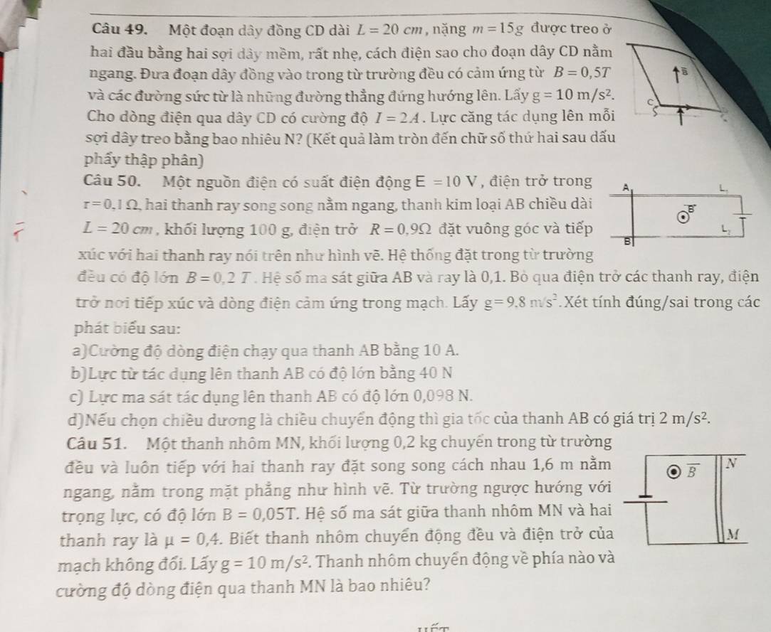 Một đoạn dây đồng CD dài L=20cm ,nặng m=15g được treo ở
hai đầu bằng hai sợi dây mềm, rất nhẹ, cách điện sao cho đoạn dây CD nằm
ngang. Đưa đoạn dây đồng vào trong từ trường đều có cảm ứng từ B=0,5T
và các đường sức từ là những đường thẳng đứng hướng lên. Lấy g=10m/s^2.
Cho dòng điện qua dây CD có cường độ I=2A. Lực căng tác dụng lên mỗi
sợi dây treo bằng bao nhiêu N? (Kết quả làm tròn đến chữ số thứ hai sau dấu
phẩy thập phân)
Câu 50. Một nguồn điện có suất điện động E=10V , điện trở trong A
L.
r=0,1Omega hai thanh ray song song nằm ngang, thanh kim loại AB chiều dài
L=20cm , khối lượng 100 g, điện trở R=0,9Omega đặt vuông góc và tiếp L
B
xúc với hai thanh ray nói trên như hình vẽ. Hệ thống đặt trong từ trường
đều có độ lớn B=0,2T. Hệ số ma sát giữa AB và ray là 0,1. Bò qua điện trở các thanh ray, điện
trở nơi tiếp xúc và dòng điện cảm ứng trong mạch. Lấy g=9.8m/s^2 Xét tính đúng/sai trong các
phát biểu sau:
a)Cường độ dòng điện chạy qua thanh AB bằng 10 A.
b)Lực từ tác dụng lên thanh AB có độ lớn bằng 40 N
c) Lực ma sát tác dụng lên thanh AB có độ lớn 0,098 N.
d)Nếu chọn chiều dương là chiều chuyển động thì gia tốc của thanh AB có giá trị 2m/s^2.
Câu 51. Một thanh nhôm MN, khối lượng 0,2 kg chuyển trong từ trường
đều và luôn tiếp với hai thanh ray đặt song song cách nhau 1,6 m nằm N
overline B
ngang, nằm trong mặt phẳng như hình vẽ. Từ trường ngược hướng với
trọng lực, có độ lớn B=0,05T T Hệ số ma sát giữa thanh nhôm MN và hai
thanh ray là mu =0,4. Biết thanh nhôm chuyển động đều và điện trở của M
mạch không đối. Lấy g=10m/s^2. Thanh nhôm chuyển động về phía nào và
cường độ dòng điện qua thanh MN là bao nhiêu?