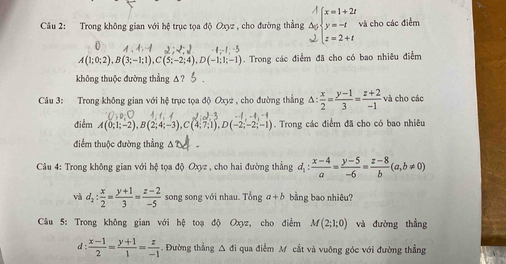 Trong không gian với hệ trục tọa độ Oxyz , cho đường thẳng beginarrayr A △ y wendarray beginarrayl x=1+2t y=-t z=2+tendarray. và cho các điểm
A(1;0;2),B(3;-1;1),C(5;-2;4),D(-1;1;-1). Trong các điểm đã cho có bao nhiêu điểm
không thuộc đường thẳng △ ?
Câu 3: Trong không gian với hệ trục tọa độ Oxyż , cho đường thẳng Δ:  x/2 = (y-1)/3 = (z+2)/-1  và cho các
điểm A(0;1;-2),B(2;4;-3),C(4;7;1),D(-2;-2;-1). Trong các điểm đã cho có bao nhiêu
điểm thuộc đường thẳng △ ?
Câu 4: Trong không gian với hệ tọa độ Oxyz , cho hai đường thẳng d_1: (x-4)/a = (y-5)/-6 = (z-8)/b (a,b!= 0)
và d_2: x/2 = (y+1)/3 = (z-2)/-5  song song với nhau. Tổng a+b bằng bao nhiêu?
Câu 5: Trong không gian với hệ toạ độ Oxyz, cho điểm M(2;1;0) và đường thẳng
d :  (x-1)/2 = (y+1)/1 = z/-1 . Đường thắng △ di qua điểm Mô cắt và vuông góc với đường thẳng