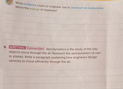 What evidence could an engineer use to construct an explanation 
about the energy of airplanes? 
_ 
_ 
_ 
_ 
_ 
5. WRITING>Connection Aerodynamics is the study of the way 
objects move through the air. Research the aerodynamics of cars 
or planes. Write a paragraph explaining how engineers design 
vehicles to move efficiently through the air. 
_ 
_ 
_