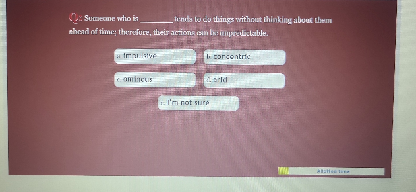 Someone who is_ tends to do things without thinking about them
ahead of time; therefore, their actions can be unpredictable.
a. impulsive b. concentric
c. ominous d. arid
e. I’m not sure
Allotted time