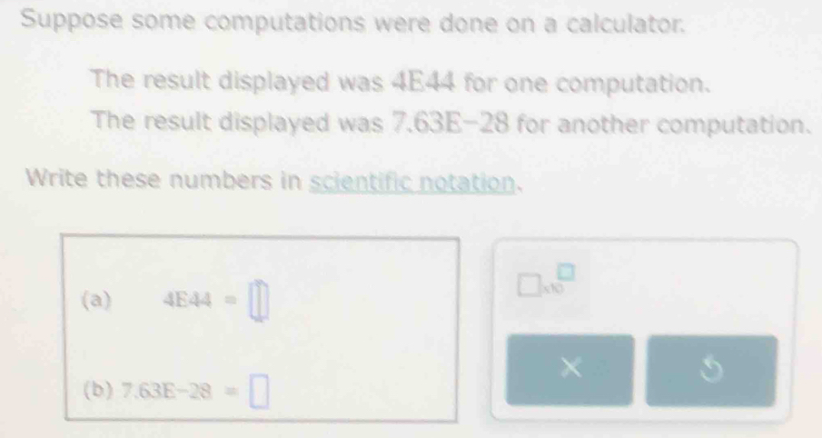 Suppose some computations were done on a calculator. 
The result displayed was 4E44 for one computation. 
The result displayed was 7.63E-28 for another computation. 
Write these numbers in scientific notation. 
(a) 4E44=□
□ * 10^(□)
L' □ 
(b) 7.63E-28=□