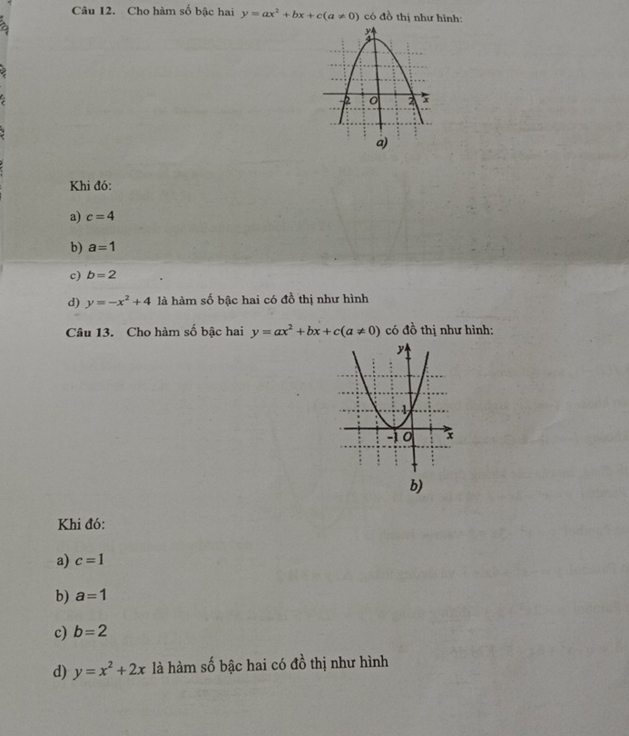 Cho hàm số bậc hai y=ax^2+bx+c(a!= 0) có đồ thị như hình:
a)
Khi đó:
a) c=4
b) a=1
c) b=2
d) y=-x^2+4 là hàm số bậc hai có đồ thị như hình
Câu 13. Cho hàm số bậc hai y=ax^2+bx+c(a!= 0) có dhat ^2 thị như hình:
b)
Khi đó:
a) c=1
b) a=1
c) b=2
d) y=x^2+2x là hàm số bậc hai có 40° thị như hình