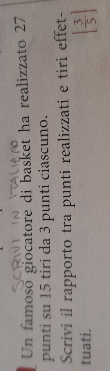 Un famoso giocatore di basket ha realizzato 27 
punti su 15 tiri da 3 punti ciascuno. 
Scrivi il rapporto tra punti realizzati e tiri effet- 
tuati.
[ 3/5 ]