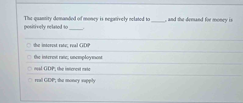 The quantity demanded of money is negatively related to _, and the demand for money is
positively related to _.
the interest rate; real GDP
the interest rate; unemployment
real GDP; the interest rate
real GDP; the money supply