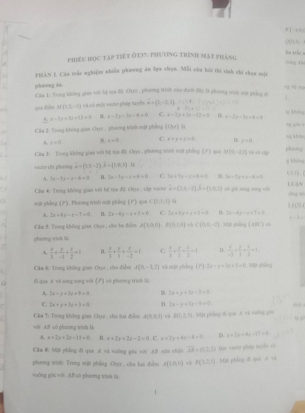 ( ~ 3; 0; 0
2(0;0, -3
âu trác n
phiêU học tập tiết Ôt37: phương trình mật pháng
rong kh
PHÀN L Câu trắc nghiệm nhiều phương án lựa chọn. Mỗi câu hồi thí sinh chỉ chọn một
phương án.
ng hệ trụ
Câu 1: Trong không gian với hệ tọa độ Oxyz , phương trình nào dưới đây là phương trình mặt phẳng đi
qua điểm M(1;2;-3) và có một vectơ pháp tuyến overline n=(1;-2;3).
A. x-2y+3z+12=0 B. x-2y-3z-6=0 C. x-2y+3z-12=0 D. x-2y-3z+6=0 tg khōng
Câu 2: Trong không gian Oxyz , phương trình mật phẳng (Oyz) 1a
ng gǎc v
A. z=0.
C.
ng khān
B. x=0. x+y+z=0. D. y=0.
Câu 3: Trong không gian với hệ tọa độ Oxyz , phương trình mật phẳng (P) qua M(0;-2;1) và có cập phương
vecto chi phương vector a=(1;1;-2),vector b=(1;0;3) là
g khêng
A. 3x-5y-z-6=0 B. 3x-5y-z+6=0 C. 3x+5y-z+6=0 D. 3x-5y+z-6=0. 1; 2;1), (
LUAN
Câu 4: Trong không gian với hệ tọa độ Oxyz , cập vecto overline a=(2;1;-2),overline b=(1;0;2) có giǎ song song vói :ông trì
mặt phẳng (P). Phương trinh mật phẳng (P) qua C(1;1;3) là
(Q).
A. 2x+6y-z-7=0 B. 2x-6y-z+5=0 C. 2x+6y+z+5=0 D. 2x-6y-z+7=0.
z-3=
Câu 5: Trong không gian Oxyz , cho ba điểm A(3;0;0),B(0;1;0) và C(0,0,-2). Mặt phẳng (ABC) có
phương trình là:
A.  x/3 + y/-1 + z/2 =1 B.  x/3 + y/1 + z/-2 =1. C.  x/3 + y/1 + z/2 =1. D.  x/-3 + y/1 + z/2 =1.
Câu 6: Trong không gian Oxy  cho điểm A(0;-3;2) và mặt phẳng (P) :2x-y+3z+5=0. Mặt phẳng
C  đi qua 4 và song song với (P) có phương trình là:
A. 2x-y+3z+9=0. B. 2x+y+3z-3=0.
C. 2x+y+3z+3=0. D. 2x-y+3z-9=0. tinh
Câu 7: Trong không gian Oxyz , cho hai điểm A(0;0;1) và B(1;2;3). Mật phẳng đi qua Á và vuỡng góc
với AB có phương trình là
A. x+2y+2z-11=0 B. x+2y+2z-2=0. C. x+2y+4z-4=0. D. x+2y+4z-17=0.
Câu 8: Mặt phẳng đi qua A và vuông góc với AB nên nhận overline AB=(1;2;2) làm vecto pháp tuyến có
phương trình: Trong mặt phẳng Oxyz , cho hai điểm A(1;0;0) và B(3;2;1).Mặt phẳng đi qua Á và
vuống góc với AB cô phương trình là: