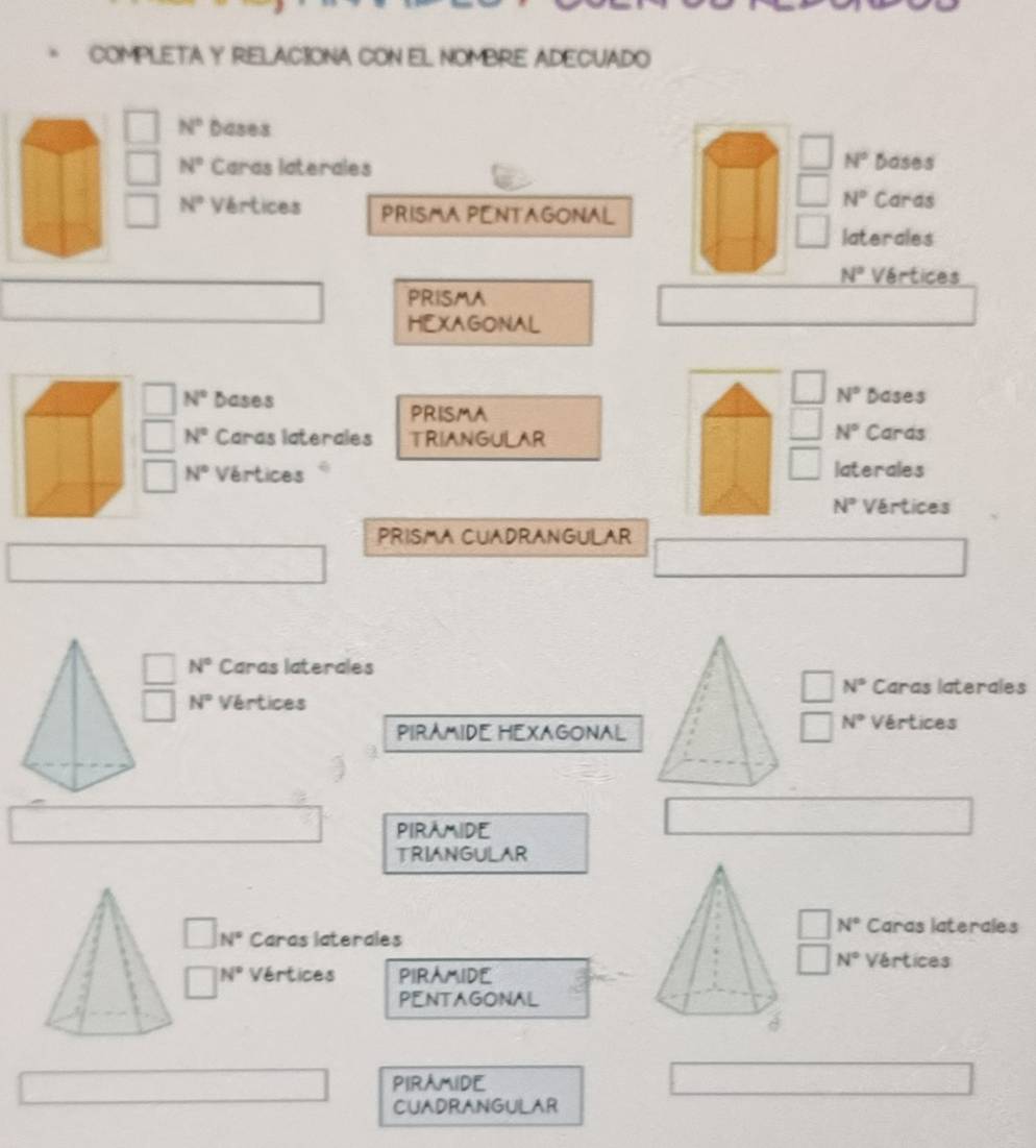 COMPLETA Y RELACIONA CON EL NOMBRE ADECUADO
N° Dases
N°
N° Caras laterales Dases
N° Caras
N° Vértices PRISMA PENTAGONAL
laterales
N° Vértices
PRISMA
HEXAGONAL
N° Dases N° Dases
PRISMA
N°
N° Caras laterales TRIANGULAR Caras
N° Vértices laterales
N° Vértices
PRISMA CUADRANGULAR
N° Caras laterales
N° Caras laterales
N° Vértices Vértices
PIRAMIDE HEXAGONAL
N°
PIRAMIDE
TRIANGULAR
N° Caras laterales
N° Caras laterales
N° Vértices
N° Vértices PIRAMIDE
PENTAGONAL
PIRAMIDE
CUADRANGULAR