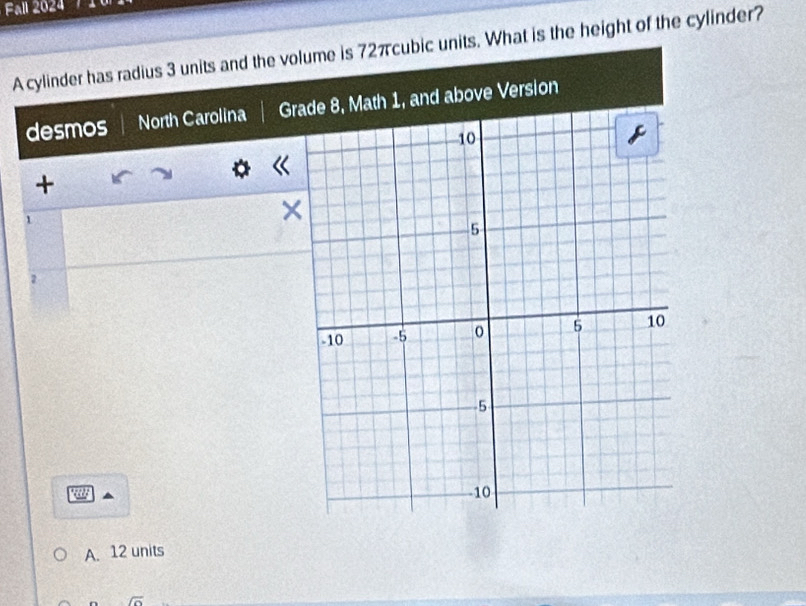 Fall 2024 
A cylinder has radius 3 units and the volume is 72πcubic units. What is the height of the cylinder? 
desmos North Carolina G 
+ 
1 
× 
2 
a 
A. 12 units