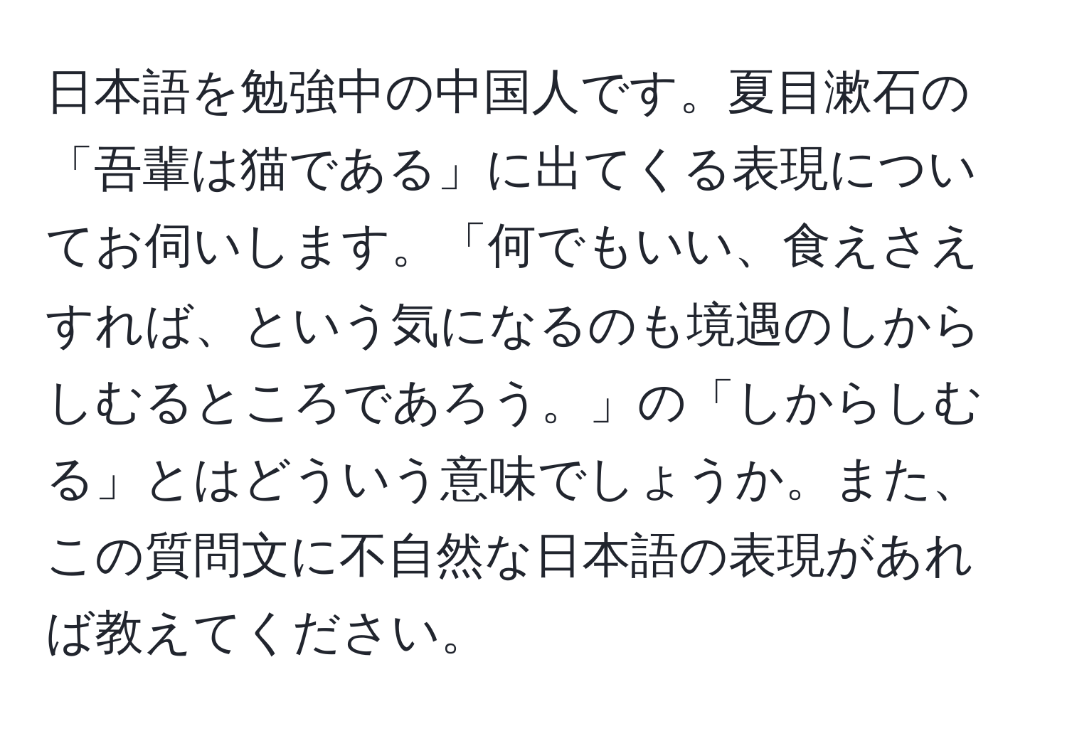 日本語を勉強中の中国人です。夏目漱石の「吾輩は猫である」に出てくる表現についてお伺いします。「何でもいい、食えさえすれば、という気になるのも境遇のしからしむるところであろう。」の「しからしむる」とはどういう意味でしょうか。また、この質問文に不自然な日本語の表現があれば教えてください。