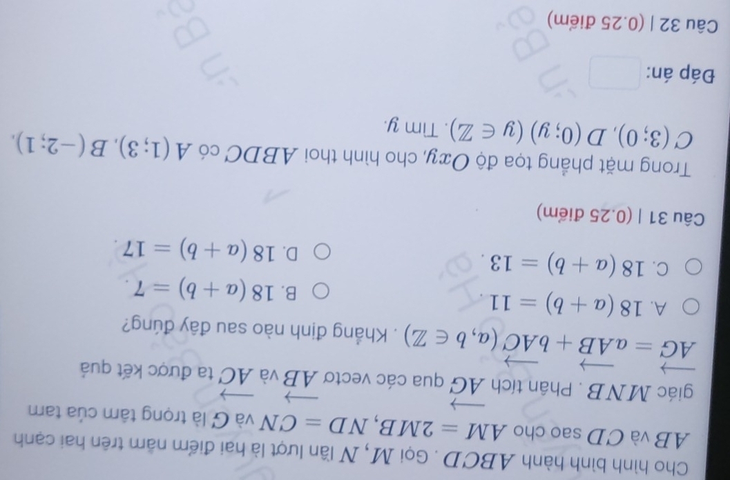 Cho hình bình hành ABCD. Gọi M, N lần lượt là hai điểm năm trên hai cạnh
AB và CD sao cho AM=2MB, ND=CN và G là trọng tâm của tam
giác MNB. Phân tích vector AG qua các vectơ vector AB và vector AC ta được kết quả
vector AG=avector AB+bvector AC(a,b∈ Z). Khẳng định nào sau đây đúng?
A. 18(a+b)=11.
B. 18(a+b)=7.
C. 18(a+b)=13
D. 18(a+b)=17. 
Câu 31 | (0.25 điểm)
Trong mặt phẳng tọa độ Oxy, cho hình thoi ABDC có A(1;3), B(-2;1),
C(3;0), D(0;y)(y∈ Z). Tìm y.
Đáp án:
Câu 32 | (0.25 điểm)