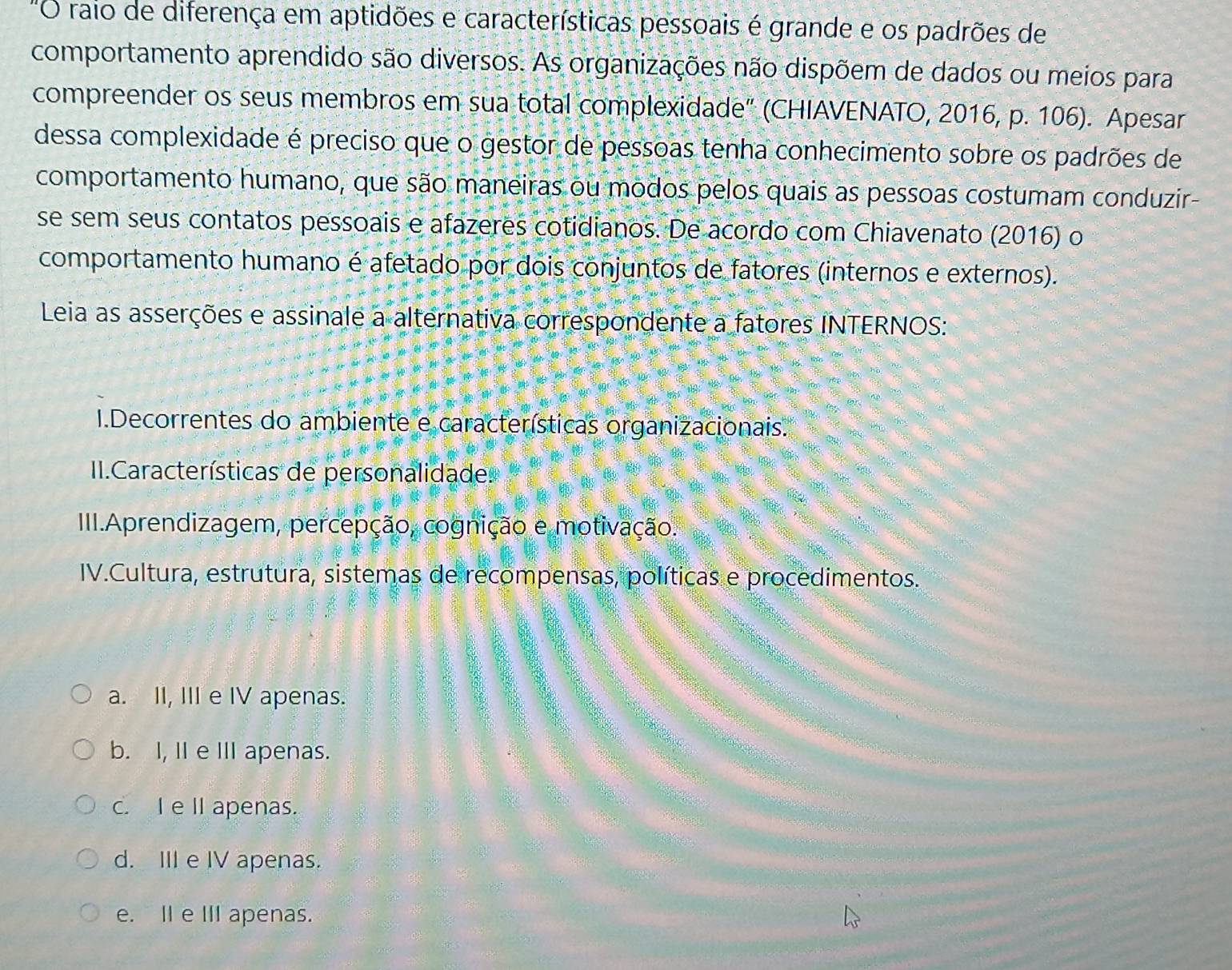 "O raio de diferença em aptidões e características pessoais é grande e os padrões de
comportamento aprendido são diversos. As organizações não dispõem de dados ou meios para
compreender os seus membros em sua total complexidade" (CHIAVENATO, 2016, p. 106). Apesar
dessa complexidade é preciso que o gestor de pessoas tenha conhecimento sobre os padrões de
comportamento humano, que são maneiras ou modos pelos quais as pessoas costumam conduzir
se sem seus contatos pessoais e afazeres cotidianos. De acordo com Chiavenato (2016) o
comportamento humano é afetado por dois conjuntos de fatores (internos e externos).
Leia as asserções e assinale a alternativa correspondente a fatores INTERNOS:
I.Decorrentes do ambiente e características organizacionais.
II.Características de personalidade.
III.Aprendizagem, percepção, cognição e motivação.
IV.Cultura, estrutura, sistemas de recompensas, políticas e procedimentos.
a. II, III e IV apenas.
b. I, II e I apenas.
c. I e II apenas.
d. III e IV apenas.
e. II e III apenas.