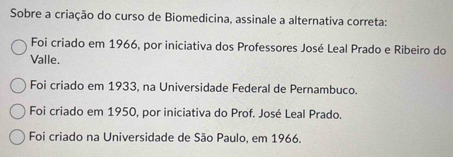 Sobre a criação do curso de Biomedicina, assinale a alternativa correta:
Foi criado em 1966, por iniciativa dos Professores José Leal Prado e Ribeiro do
Valle.
Foi criado em 1933, na Universidade Federal de Pernambuco.
Foi criado em 1950, por iniciativa do Prof. José Leal Prado.
Foi criado na Universidade de São Paulo, em 1966.