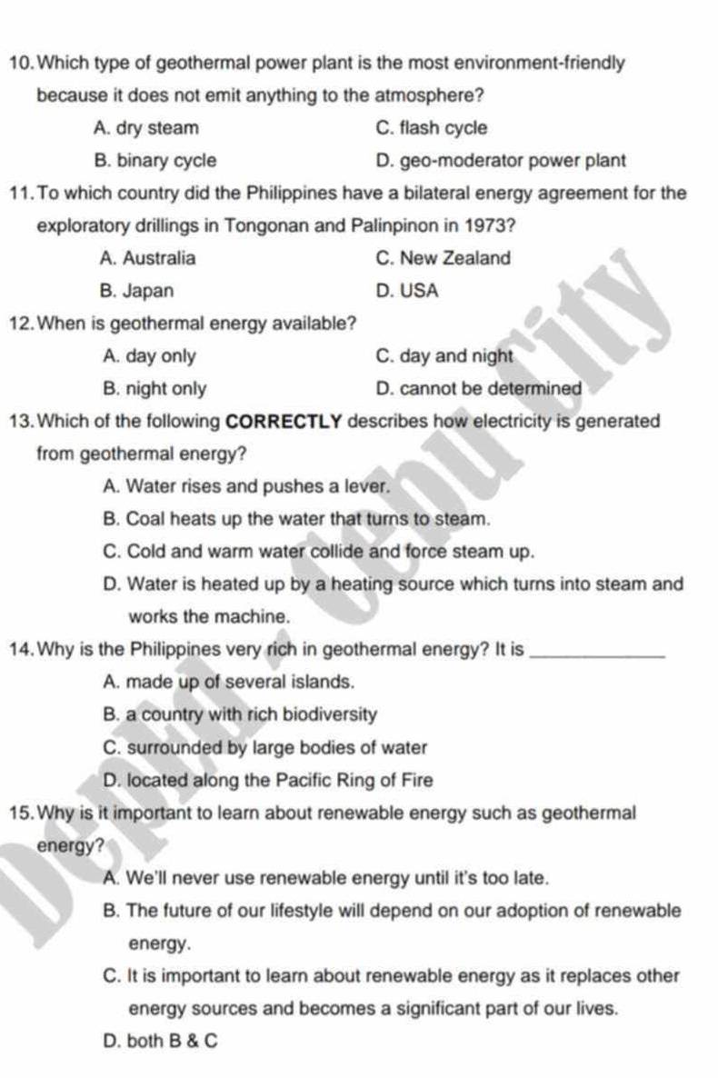 Which type of geothermal power plant is the most environment-friendly
because it does not emit anything to the atmosphere?
A. dry steam C. flash cycle
B. binary cycle D. geo-moderator power plant
11. To which country did the Philippines have a bilateral energy agreement for the
exploratory drillings in Tongonan and Palinpinon in 1973?
A. Australia C. New Zealand
B. Japan D. USA
12. When is geothermal energy available?
A. day only C. day and night
B. night only D. cannot be determined
13. Which of the following CORRECTLY describes how electricity is generated
from geothermal energy?
A. Water rises and pushes a lever.
B. Coal heats up the water that turns to steam.
C. Cold and warm water collide and force steam up.
D. Water is heated up by a heating source which turns into steam and
works the machine.
14.Why is the Philippines very rich in geothermal energy? It is_
A. made up of several islands.
B. a country with rich biodiversity
C. surrounded by large bodies of water
D. located along the Pacific Ring of Fire
15. Why is it important to learn about renewable energy such as geothermal
energy?
A. We'll never use renewable energy until it's too late.
B. The future of our lifestyle will depend on our adoption of renewable
energy.
C. It is important to learn about renewable energy as it replaces other
energy sources and becomes a significant part of our lives.
D. both B & C