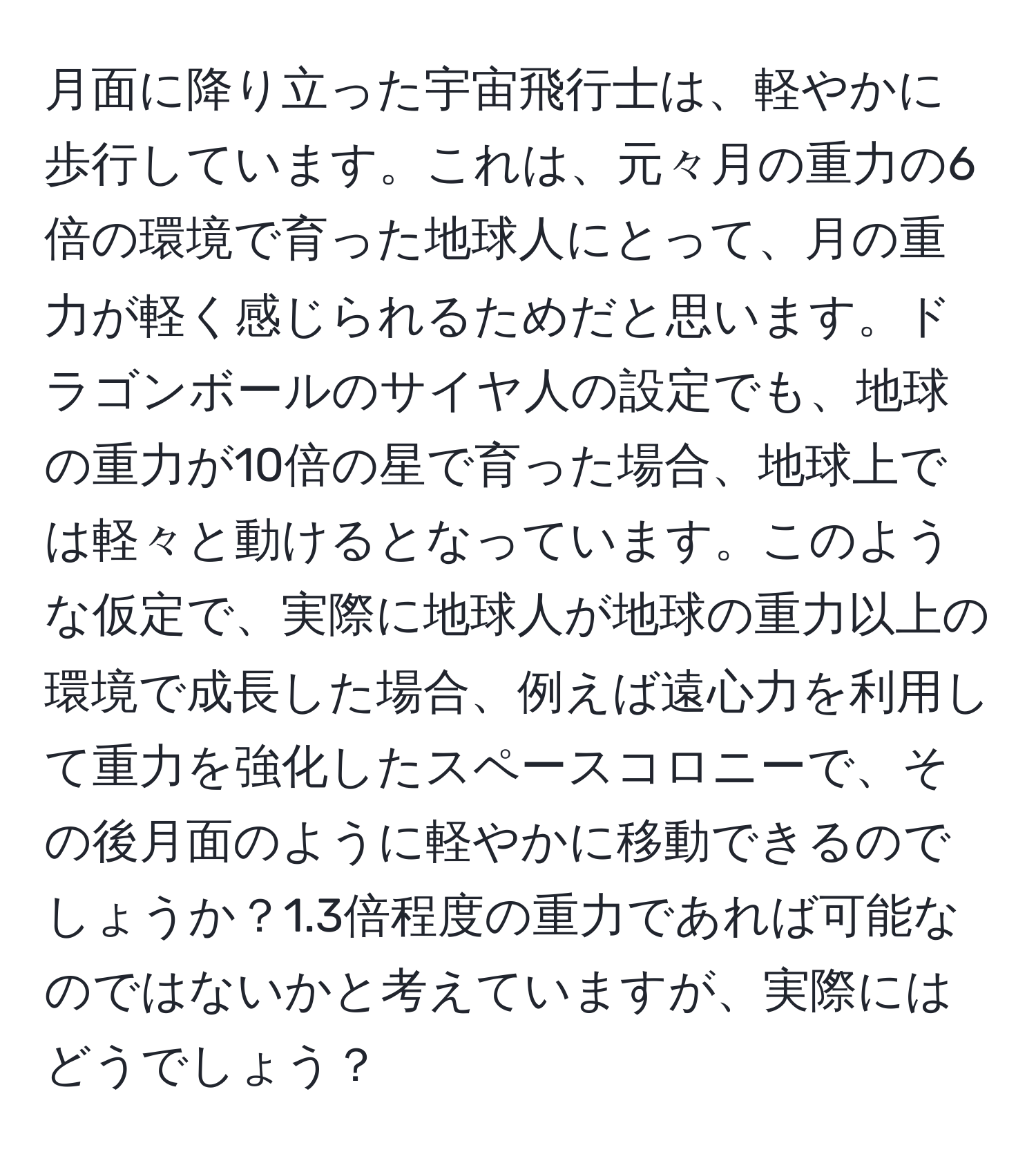 月面に降り立った宇宙飛行士は、軽やかに歩行しています。これは、元々月の重力の6倍の環境で育った地球人にとって、月の重力が軽く感じられるためだと思います。ドラゴンボールのサイヤ人の設定でも、地球の重力が10倍の星で育った場合、地球上では軽々と動けるとなっています。このような仮定で、実際に地球人が地球の重力以上の環境で成長した場合、例えば遠心力を利用して重力を強化したスペースコロニーで、その後月面のように軽やかに移動できるのでしょうか？1.3倍程度の重力であれば可能なのではないかと考えていますが、実際にはどうでしょう？