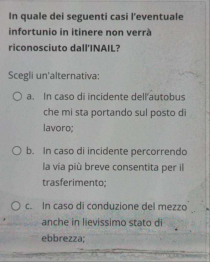 In quale dei seguenti casi l’eventuale
infortunio in itinere non verrà
riconosciuto dall’INAIL?
Scegli un'alternativa:
a. In caso di incidente dell’autobus
che mi sta portando sul posto di
lavoro;
b. In caso di incidente percorrendo
la via più breve consentita per il
trasferimento;
c. In caso di conduzione del mezzo
anche in lievissimo stato di
ebbrezza;