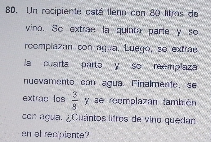 Un recipiente está Ileno con 80 litros de 
vino. Se extrae la quinta parte y se 
reemplazan con agua. Luego, se extrae 
la cuarta parte y se reemplaza 
nuevamente con agua. Finalmente, se 
extrae los  3/8  y se reemplazan también 
con agua. ¿Cuántos litros de vino quedan 
en el recipiente?