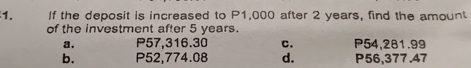 If the deposit is increased to P1,000 after 2 years, find the amount
of the investment after 5 years.
a. P57,316.30 C. P54,281.99
b. P52,774.08 d. P56,377.47