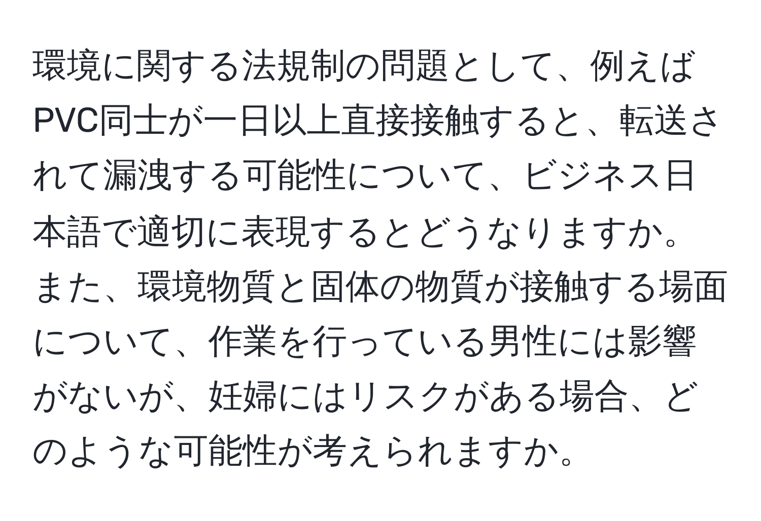 環境に関する法規制の問題として、例えばPVC同士が一日以上直接接触すると、転送されて漏洩する可能性について、ビジネス日本語で適切に表現するとどうなりますか。また、環境物質と固体の物質が接触する場面について、作業を行っている男性には影響がないが、妊婦にはリスクがある場合、どのような可能性が考えられますか。