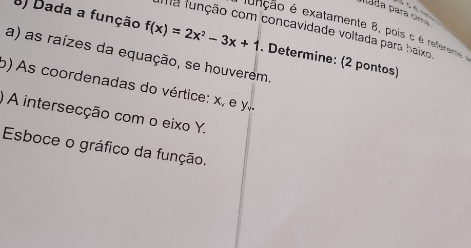 é re 
Ilada para cima 
ma função com concavidade voltada para haixo 
função é exatamente 8, pois c é referente 
8) Dada a função f(x)=2x^2-3x+1. Determine: (2 pontos) 
a) as raízes da equação, se houverem. 
b) As coordenadas do vértice: X_v e y. 
) A intersecção com o eixo Y. 
Esboce o gráfico da função.