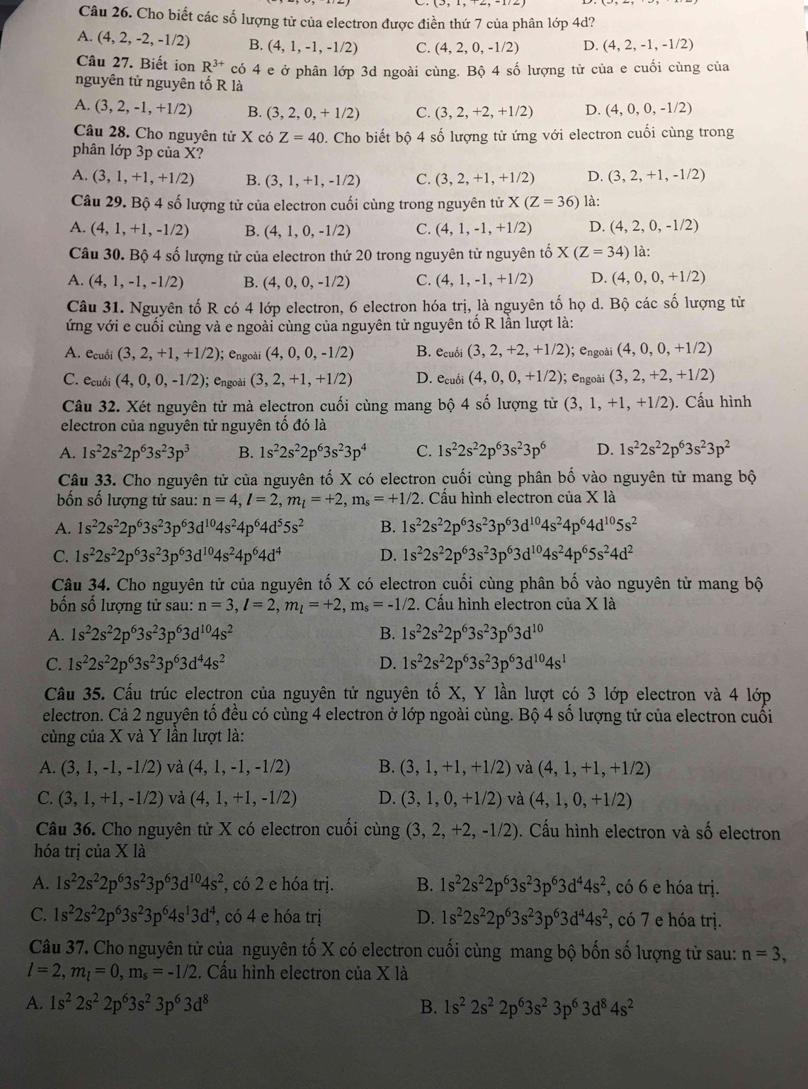 Cho biết các số lượng tử của electron được điền thứ 7 của phân lớp 4d?
A. (4,2,-2,-1/2) B. (4,1,-1,-1/2) C. (4,2,0,-1/2) D. (4,2,-1,-1/2)
Câu 27. Biết ion R^(3+) có 4 e ở phân lớp 3d ngoài cùng. Bộ 4 số lượng tử của e cuối cùng của
nguyên tử nguyên tố R là
A. (3,2,-1,+1/2) B. (3,2,0,+1/2) C. (3,2,+2,+1/2) D. (4,0,0,-1/2)
Câu 28. Cho nguyên tử X có Z=40. Cho biết bộ 4 số lượng tử ứng với electron cuối cùng trong
phân lớp 3p của X?
A. (3,1,+1,+1/2) B. (3,1,+1,-1/2) C. (3,2,+1,+1/2) D. (3,2,+1,-1/2)
Câu 29. Bộ 4 số lượng tử của electron cuối cùng trong nguyên tử X(Z=36) là:
A. (4,1,+1,-1/2) B. (4,1,0,-1/2) C. (4,1,-1,+1/2) D. (4,2,0,-1/2)
Câu 30. Bộ 4 số lượng tử của electron thứ 20 trong nguyên tử nguyên tố X(Z=34) là:
A. (4,1,-1,-1/2) B. (4,0,0,-1/2) C. (4,1,-1,+1/2) D. (4,0,0,+1/2)
Câu 31. Nguyên tố R có 4 lớp electron, 6 electron hóa trị, là nguyên tố họ d. Bộ các số lượng từ
ứng với e cuối cùng và e ngoài cùng của nguyên tử nguyên tố R lần lượt là:
A. ecuối (3,2,+1,+1/2) ); engoài (4,0,0,-1/2) B. ecuối (3,2,+2,+1/2); engoài (4,0,0,+1/2)
C. ecuối (4,0,0,-1/2); engoài (3,2,+1,+1/2) D. ecuối (4,0,0,+1/2); engoài (3,2,+2,+1/2)
Câu 32. Xét nguyên tử mà electron cuối cùng mang bộ 4 số lượng tử (3,1,+1,+1/2). Cấu hình
electron của nguyên tử nguyên tố đó là
A. 1s^22s^22p^63s^23p^3 B. 1s^22s^22p^63s^23p^4 C. 1s^22s^22p^63s^23p^6 D. 1s^22s^22p^63s^23p^2
Câu 33. Cho nguyên tử của nguyên tố X có electron cuối cùng phân bố vào nguyên tử mang bộ
bốn số lượng tử sau: n=4,l=2,m_l=+2,m_s=+1/2 :. Cấu hình electron của X là
A. 1s^22s^22p^63s^23p^63d^(10)4s^24p^64d^55s^2 B. 1s^22s^22p^63s^23p^63d^(10)4s^24p^64d^(10)5s^2
C. 1s^22s^22p^63s^23p^63d^(10)4s^24p^64d^4 D. 1s^22s^22p^63s^23p^63d^(10)4s^24p^65s^24d^2
Câu 34. Cho nguyên tử của nguyên tố X có electron cuối cùng phân bố vào nguyên tử mang bộ
bốn số lượng tử sau: n=3,l=2,m_l=+2,m_s=-1/2 :. Cấu hình electron của X là
A. 1s^22s^22p^63s^23p^63d^(10)4s^2 B. 1s^22s^22p^63s^23p^63d^(10)
C. 1s^22s^22p^63s^23p^63d^44s^2 D. 1s^22s^22p^63s^23p^63d^(10)4s^1
Câu 35. Cấu trúc electron của nguyên tử nguyên tố X, Y lần lượt có 3 lớp electron và 4 lớp
electron. Cả 2 nguyên tổ đều có cùng 4 electron ở lớp ngoài cùng. Bộ 4 số lượng tử của electron cuối
cùng của X và Y lần lượt là:
A. (3,1,-1,-1/2) và (4,1,-1,-1/2) B. (3,1,+1,+1/2) và (4,1,+1,+1/2)
C. (3,1,+1,-1/2) và (4,1,+1,-1/2) D. (3,1,0,+1/2) và (4,1,0,+1/2)
Câu 36. Cho nguyên tử X có electron cuối cùng (3,2,+2,-1/2). Cấu hình electron và số electron
hóa trị của X là
A. 1s^22s^22p^63s^23p^63d^(10)4s^2 , có 2 e hóa trị. B. 1s^22s^22p^63s^23p^63d^44s^2 , có 6 e hóa trị.
C. 1s^22s^22p^63s^23p^64s^13d^4 , có 4 e hóa trị D. 1s^22s^22p^63s^23p^63d^44s^2 , có 7 e hóa trị.
Câu 37. Cho nguyên tử của nguyên tố X có electron cuối cùng mang bộ bốn số lượng tử sau: n=3,
l=2,m_l=0,m_s=-1/2. Cấu hình electron của X là
A. 1s^22s^22p^63s^23p^63d^8 B. 1s^22s^22p^63s^23p^63d^84s^2