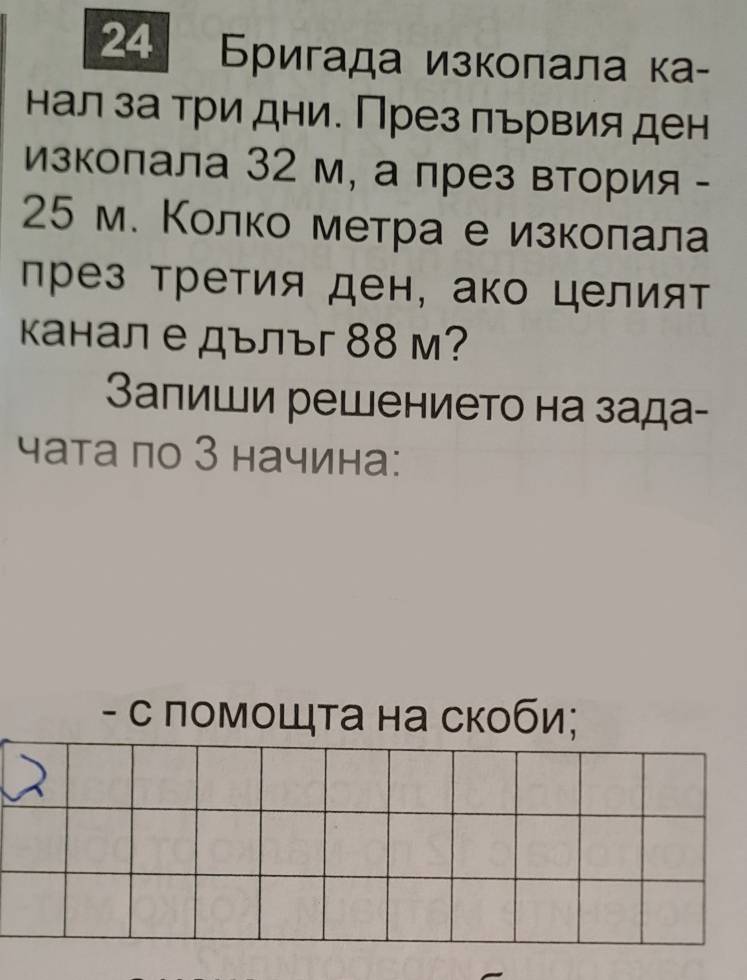 24 Бригада изколала ка- 
нал за три дни. През πървия ден 
изкопала 32 м, а през втория -
25 м. Κолко метра е изколала 
лрез третия ден, ако целият 
канал е дълъг 88 м? 
Залиши решението на зада- 
чата πо З начина: 
- с помоШта на скоби;