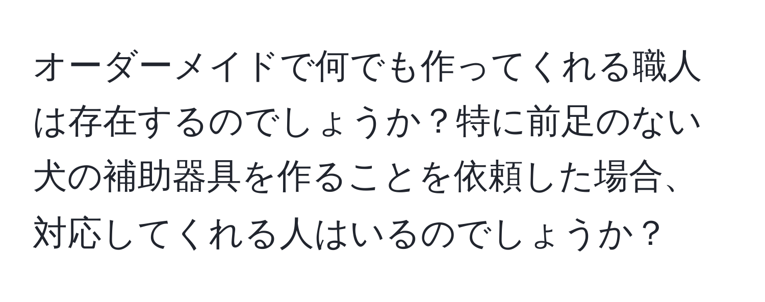 オーダーメイドで何でも作ってくれる職人は存在するのでしょうか？特に前足のない犬の補助器具を作ることを依頼した場合、対応してくれる人はいるのでしょうか？