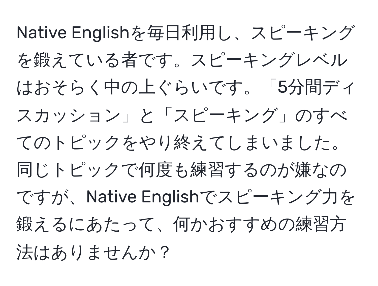 Native Englishを毎日利用し、スピーキングを鍛えている者です。スピーキングレベルはおそらく中の上ぐらいです。「5分間ディスカッション」と「スピーキング」のすべてのトピックをやり終えてしまいました。同じトピックで何度も練習するのが嫌なのですが、Native Englishでスピーキング力を鍛えるにあたって、何かおすすめの練習方法はありませんか？