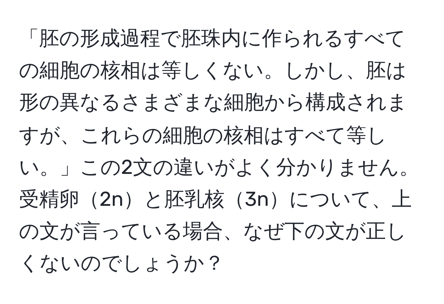 「胚の形成過程で胚珠内に作られるすべての細胞の核相は等しくない。しかし、胚は形の異なるさまざまな細胞から構成されますが、これらの細胞の核相はすべて等しい。」この2文の違いがよく分かりません。受精卵2nと胚乳核3nについて、上の文が言っている場合、なぜ下の文が正しくないのでしょうか？