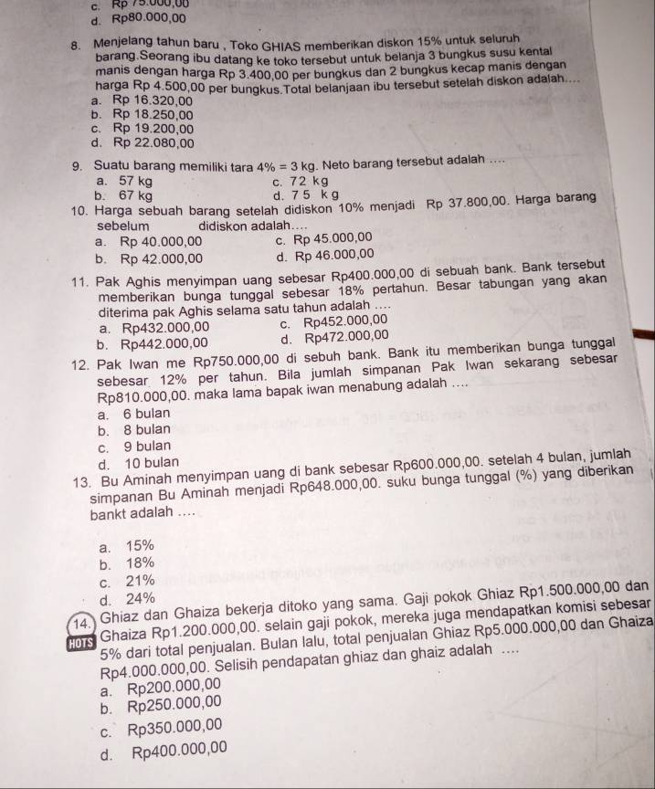 c. Rp 75.000.08
d. Rp80.000,00
8. Menjelang tahun baru , Toko GHIAS memberikan diskon 15% untuk seluruh
barang.Seorang ibu datang ke toko tersebut untuk belanja 3 bungkus susu kental
manis dengan harga Rp 3.400,00 per bungkus dan 2 bungkus kecap manis dengan
harga Rp 4,500,00 per bungkus.Total belanjaan ibu tersebut setelah diskon adalah...
a. Rp 16.320,00
b. Rp 18.250,00
c. Rp 19.200,00
d. Rp 22.080,00
9. Suatu barang memiliki tara 4% =3kg. Neto barang tersebut adalah ....
a. 57 kg c. 72 kg
b. 67 kg d. 7 5 k g
10. Harga sebuah barang setelah didiskon 10% menjadi Rp 37.800,00. Harga barang
sebelum didiskon adalah....
a. Rp 40.000,00 c. Rp 45.000,00
b. Rp 42.000,00 d. Rp 46.000,00
11. Pak Aghis menyimpan uang sebesar Rp400.000,00 di sebuah bank. Bank tersebut
memberikan bunga tunggal sebesar 18% pertahun. Besar tabungan yang akan
diterima pak Aghis selama satu tahun adalah ....
a. Rp432.000,00 c. Rp452.000,00
b. Rp442.000,00 d. Rp472.000,00
12. Pak Iwan me Rp750.000,00 di sebuh bank. Bank itu memberikan bunga tunggal
sebesar 12% per tahun. Bila jumlah simpanan Pak Iwan sekarang sebesar
Rp810.000,00. maka lama bapak iwan menabung adalah ....
a. 6 bulan
b. 8 bulan
c. 9 bulan
d. 10 bulan
13. Bu Aminah menyimpan uang di bank sebesar Rp600.000,00. setelah 4 bulan, jumlah
simpanan Bu Aminah menjadi Rp648.000,00. suku bunga tunggal (%) yang diberikan
bankt adalah ....
a. 15%
b. 18%
c. 21%
d. 24%
14.  Ghiaz dan Ghaiza bekerja ditoko yang sama. Gaji pokok Ghiaz Rp1.500.000,00 dan
HOTS Ghaiza Rp1.200.000,00. selain gaji pokok, mereka juga mendapatkan komisi sebesar
5% dari total penjualan. Bulan Ialu, total penjualan Ghiaz Rp5.000.000,00 dan Ghaiza
Rp4.000.000,00. Selisih pendapatan ghiaz dan ghaiz adalah …._
a. Rp200.000,00
b. Rp250.000,00
c. Rp350.000,00
d. Rp400.000,00