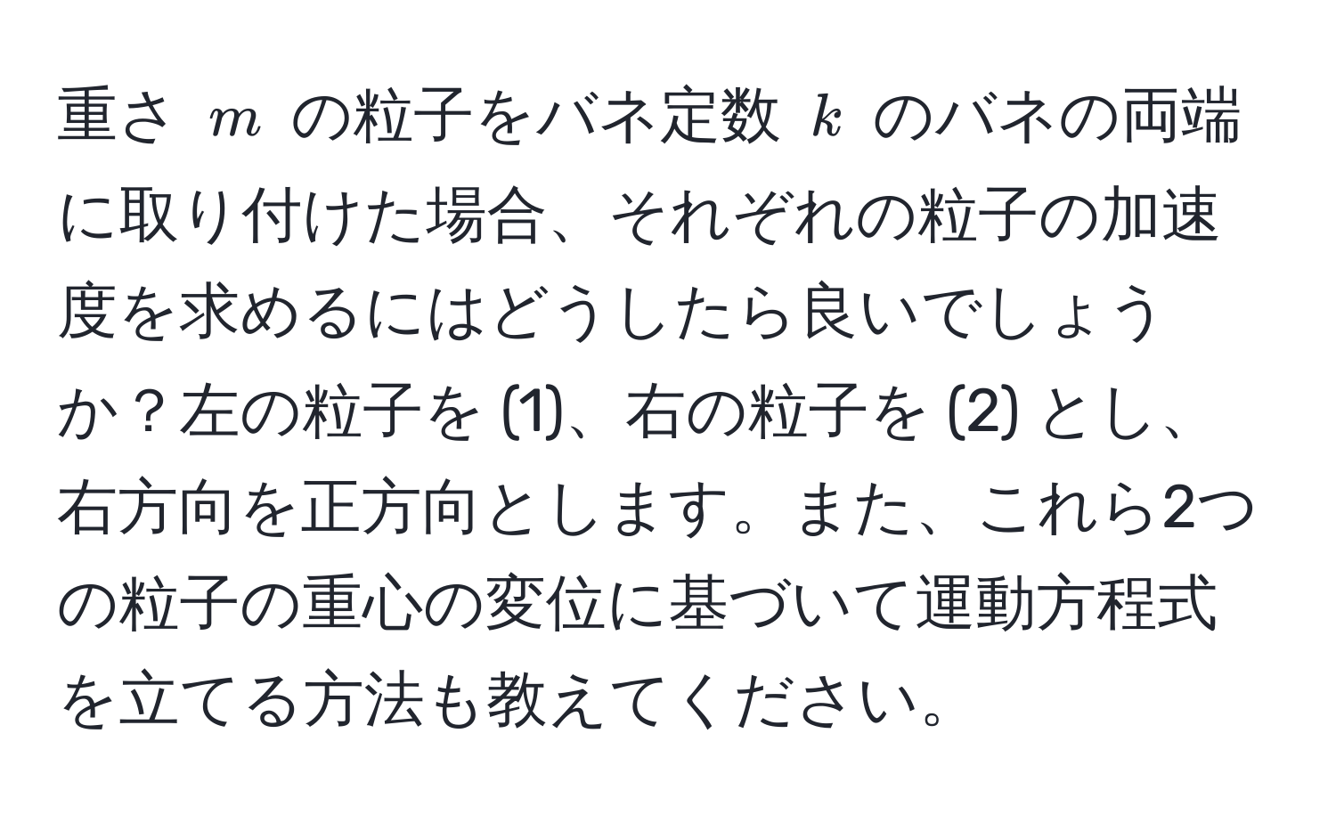 重さ $m$ の粒子をバネ定数 $k$ のバネの両端に取り付けた場合、それぞれの粒子の加速度を求めるにはどうしたら良いでしょうか？左の粒子を (1)、右の粒子を (2) とし、右方向を正方向とします。また、これら2つの粒子の重心の変位に基づいて運動方程式を立てる方法も教えてください。