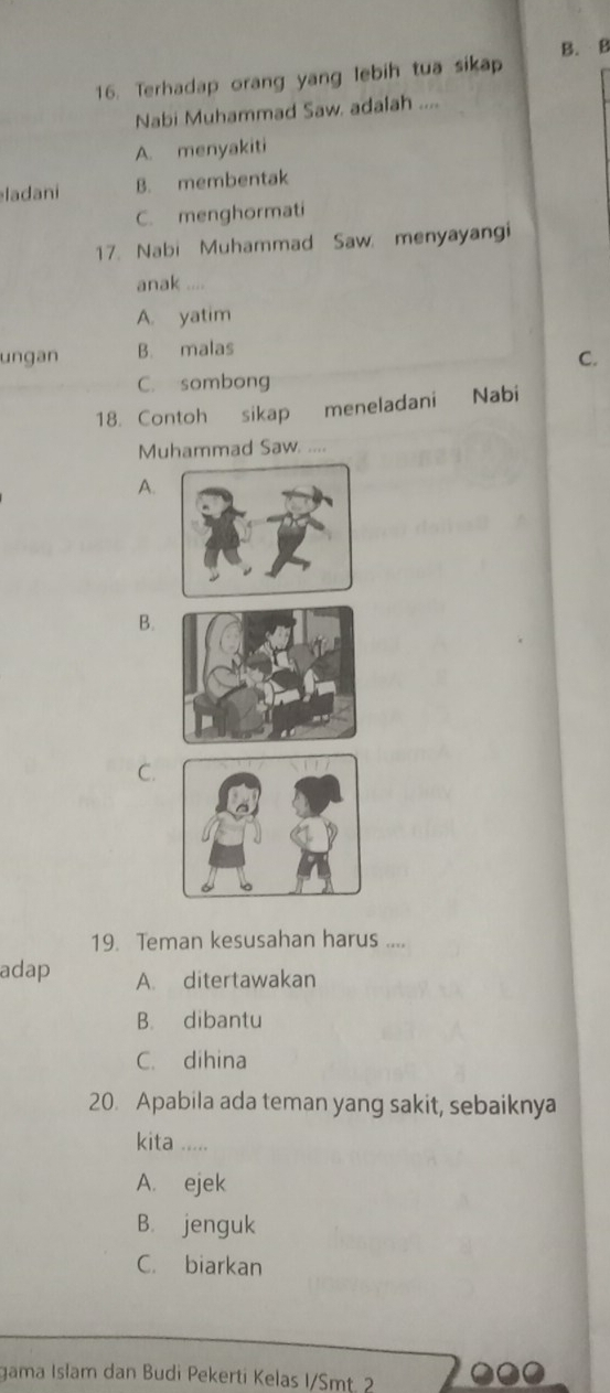 Terhadap orang yang lebih tua sikap B. B
Nabi Muhammad Saw. adalah ....
A. menyakiti
ladani B. membentak
C. menghormati
17. Nabi Muhammad Saw menyayangi
anak ....
A. yatim
ungan B. malas
C.
C. sombong
18. Contoh sikap meneladani Nabi
Muhammad Saw. ....
A.
B.
C.
19. Teman kesusahan harus ....
adap A. ditertawakan
B. dibantu
C. dihina
20. Apabila ada teman yang sakit, sebaiknya
kita .....
A. ejek
B. jenguk
C. biarkan
gama Isłam dan Budi Pekerti Kelas I/Smt. 2