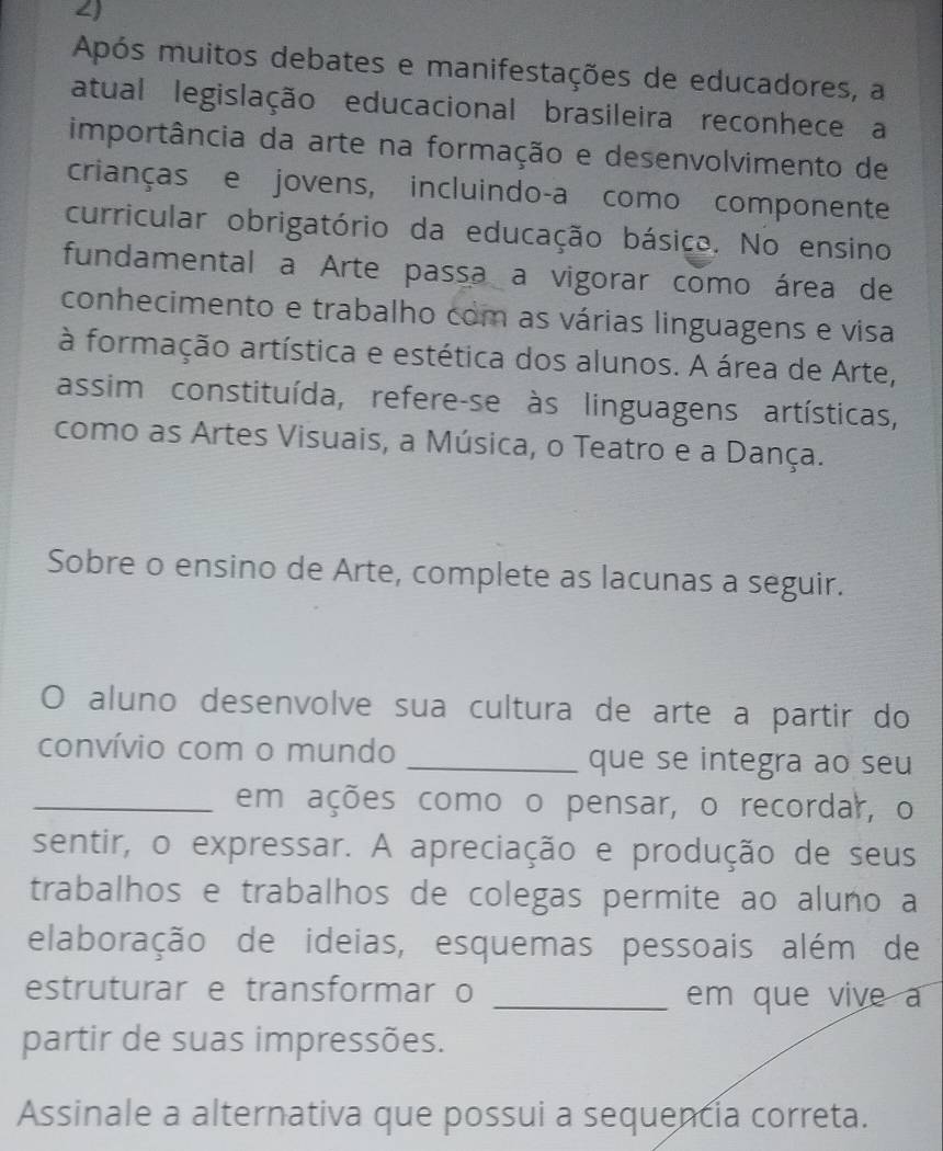 ∠) 
Após muitos debates e manifestações de educadores, a 
atual legislação educacional brasileira reconhece a 
importância da arte na formação e desenvolvimento de 
crianças e jovens, incluindo-a como componente 
curricular obrigatório da educação básico. No ensino 
fundamental a Arte passa a vigorar como área de 
conhecimento e trabalho com as várias linguagens e visa 
à formação artística e estética dos alunos. A área de Arte, 
assim constituída, refere-se às linguagens artísticas, 
como as Artes Visuais, a Música, o Teatro e a Dança. 
Sobre o ensino de Arte, complete as lacunas a seguir. 
O aluno desenvolve sua cultura de arte a partir do 
convívio com o mundo _que se integra ao seu 
_em ações como o pensar, o recordar, o 
sentir, o expressar. A apreciação e produção de seus 
trabalhos e trabalhos de colegas permite ao aluno a 
elaboração de ideias, esquemas pessoais além de 
estruturar e transformar o _em que vive a 
partir de suas impressões. 
Assinale a alternativa que possui a sequencia correta.